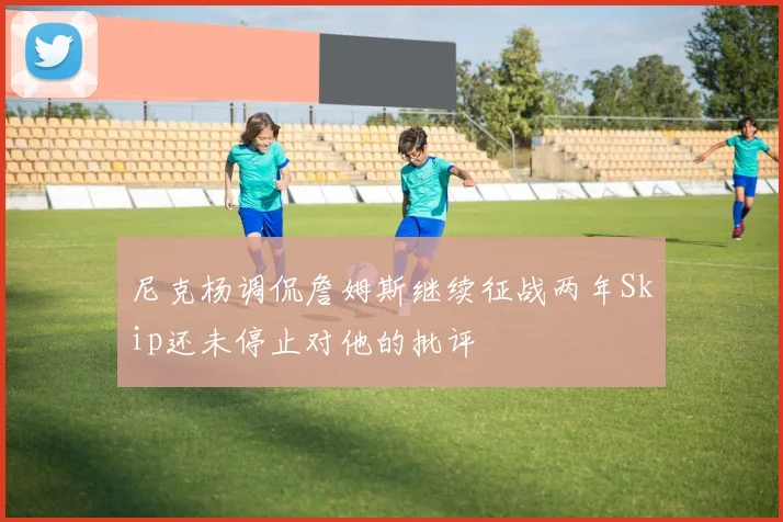 尼克杨调侃詹姆斯继续征战两年Skip还未停止对他的批评