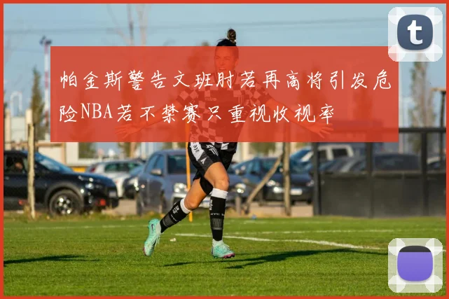 帕金斯警告文班肘若再高将引发危险NBA若不禁赛只重视收视率