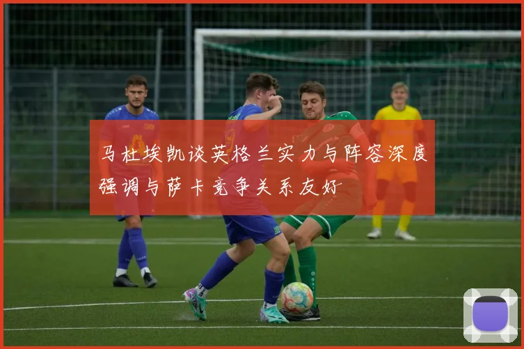 马杜埃凯谈英格兰实力与阵容深度强调与萨卡竞争关系友好