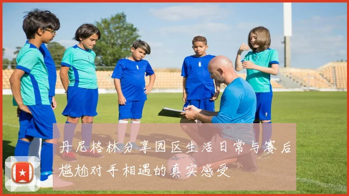 丹尼格林分享园区生活日常与赛后尴尬对手相遇的真实感受