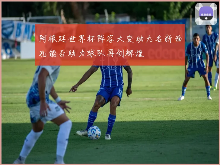 阿根廷世界杯阵容大变动九名新面孔能否助力球队再创辉煌