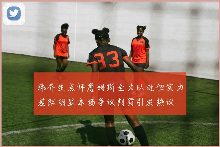 韩乔生点评詹姆斯全力以赴但实力差距明显本场争议判罚引发热议