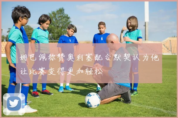 姆巴佩称赞奥利塞配合默契认为他让比赛变得更加轻松