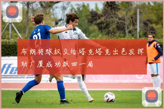 布朗将球权交给塔克塔克出色发挥助广厦成功扳回一局
