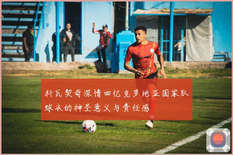 科瓦契奇深情回忆克罗地亚国家队球衣的神圣意义与责任感