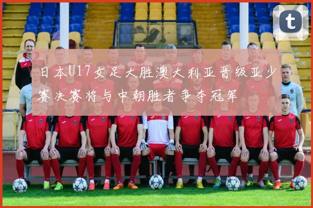 日本U17女足大胜澳大利亚晋级亚少赛决赛将与中朝胜者争夺冠军