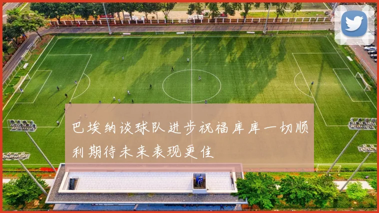 巴埃纳谈球队进步祝福库库一切顺利期待未来表现更佳