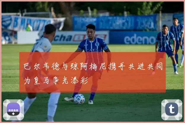 巴尔韦德与琼阿梅尼携手共进共同为皇马争光添彩