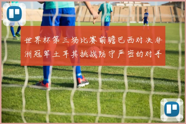 世界杯第三场比赛前瞻巴西对决非洲冠军土耳其挑战防守严密的对手