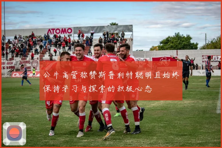 公牛高管称赞斯普利特聪明且始终保持学习与探索的积极心态