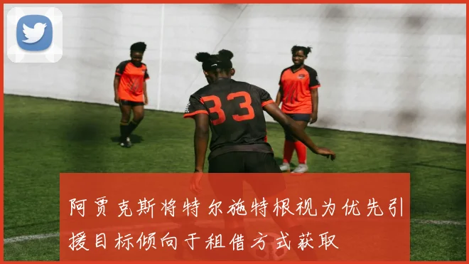 阿贾克斯将特尔施特根视为优先引援目标倾向于租借方式获取