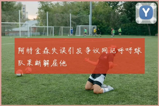 阿特金森失误引发争议网记呼吁球队果断解雇他